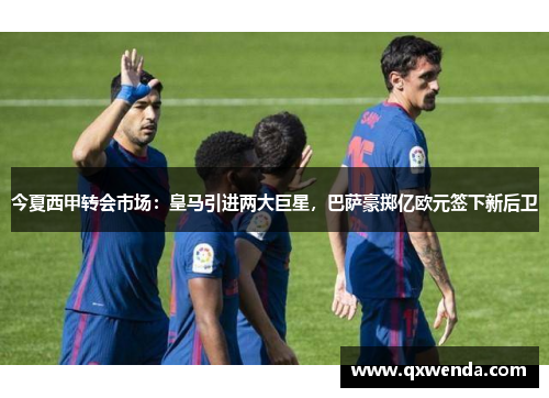 今夏西甲转会市场：皇马引进两大巨星，巴萨豪掷亿欧元签下新后卫