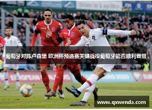 葡萄牙对阵卢森堡 欧洲杯预选赛关键战役葡萄牙能否顺利晋级
