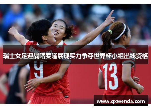 瑞士女足迎战喀麦隆展现实力争夺世界杯小组出线资格